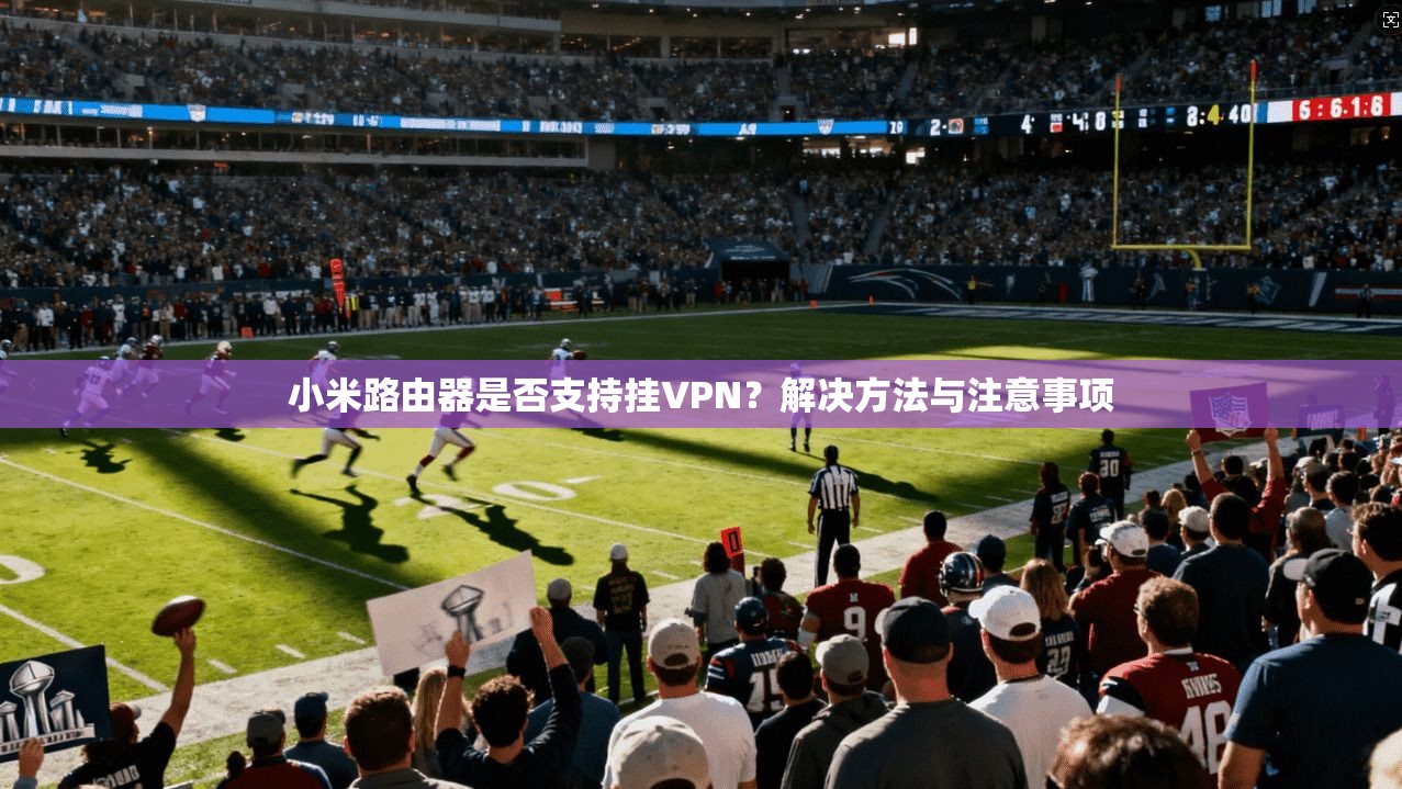 小米路由器是否支持挂VPN？解决方法与注意事项