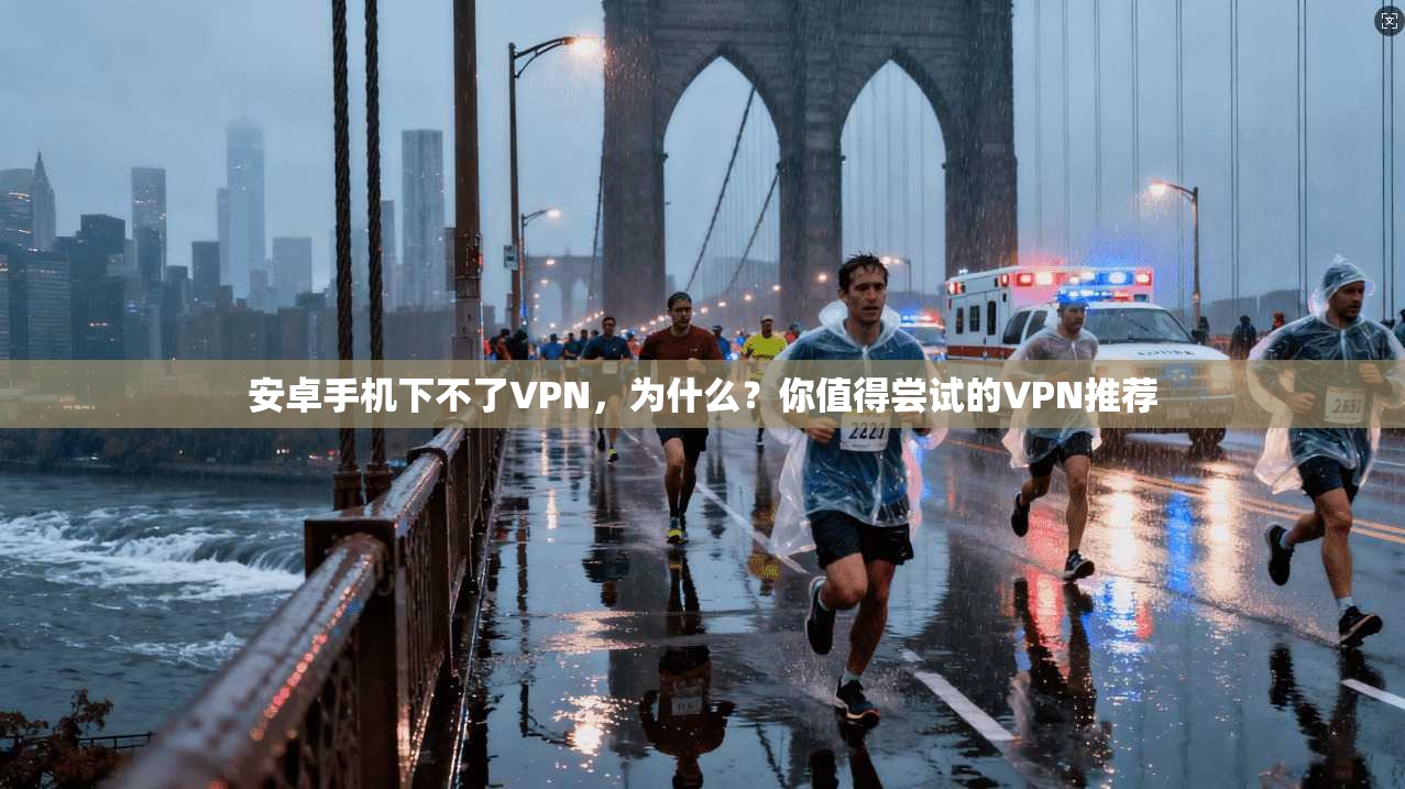 安卓手机下不了VPN，为什么？你值得尝试的VPN推荐