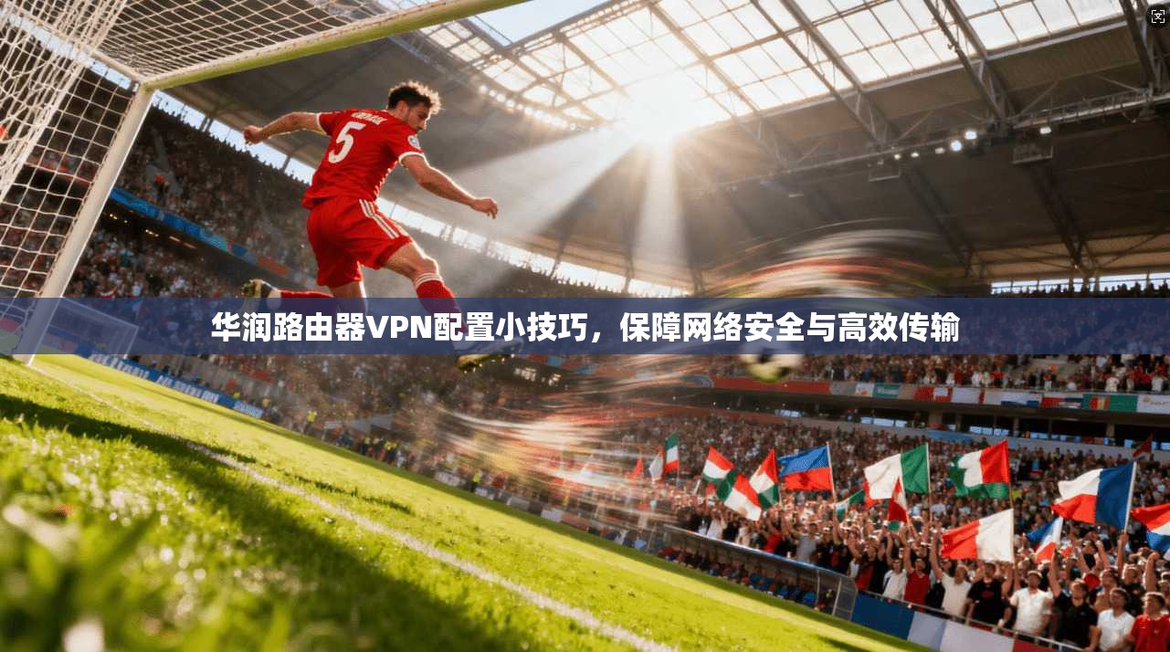 华润路由器VPN配置小技巧，保障网络安全与高效传输