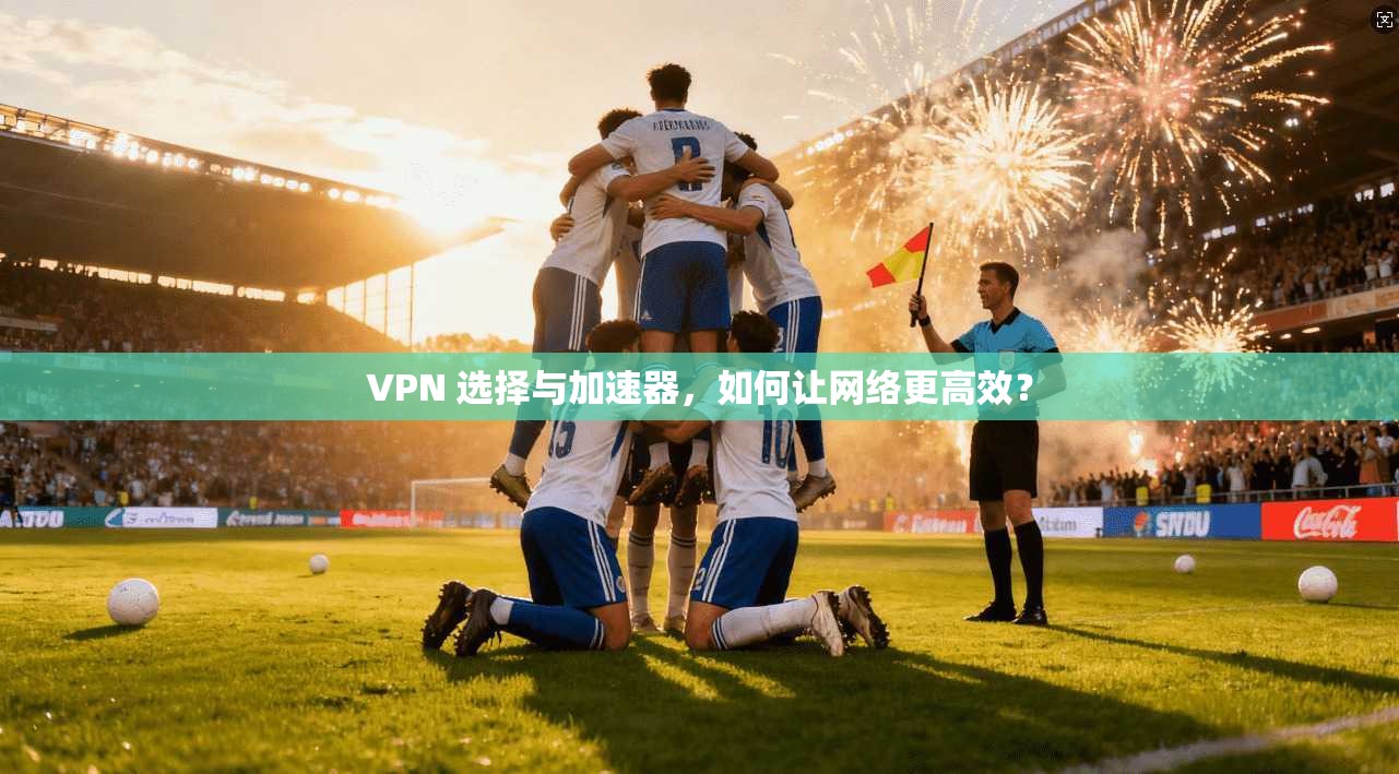 VPN 选择与加速器，如何让网络更高效？