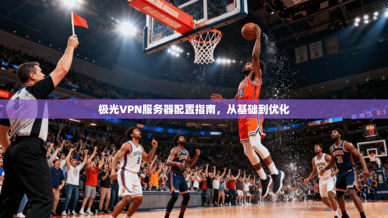 极光VPN服务器配置指南，从基础到优化