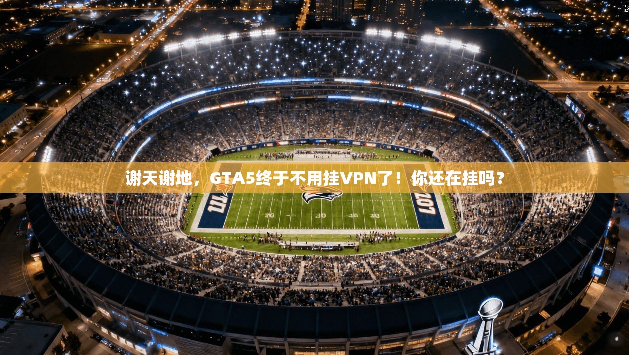 谢天谢地,GTA5终于不用挂VPN了!你还在挂吗?