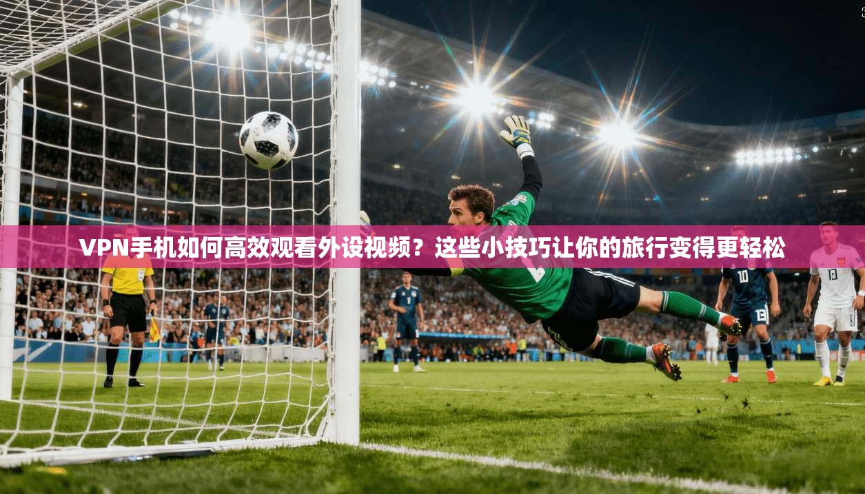 VPN手机如何高效观看外设视频？这些小技巧让你的旅行变得更轻松