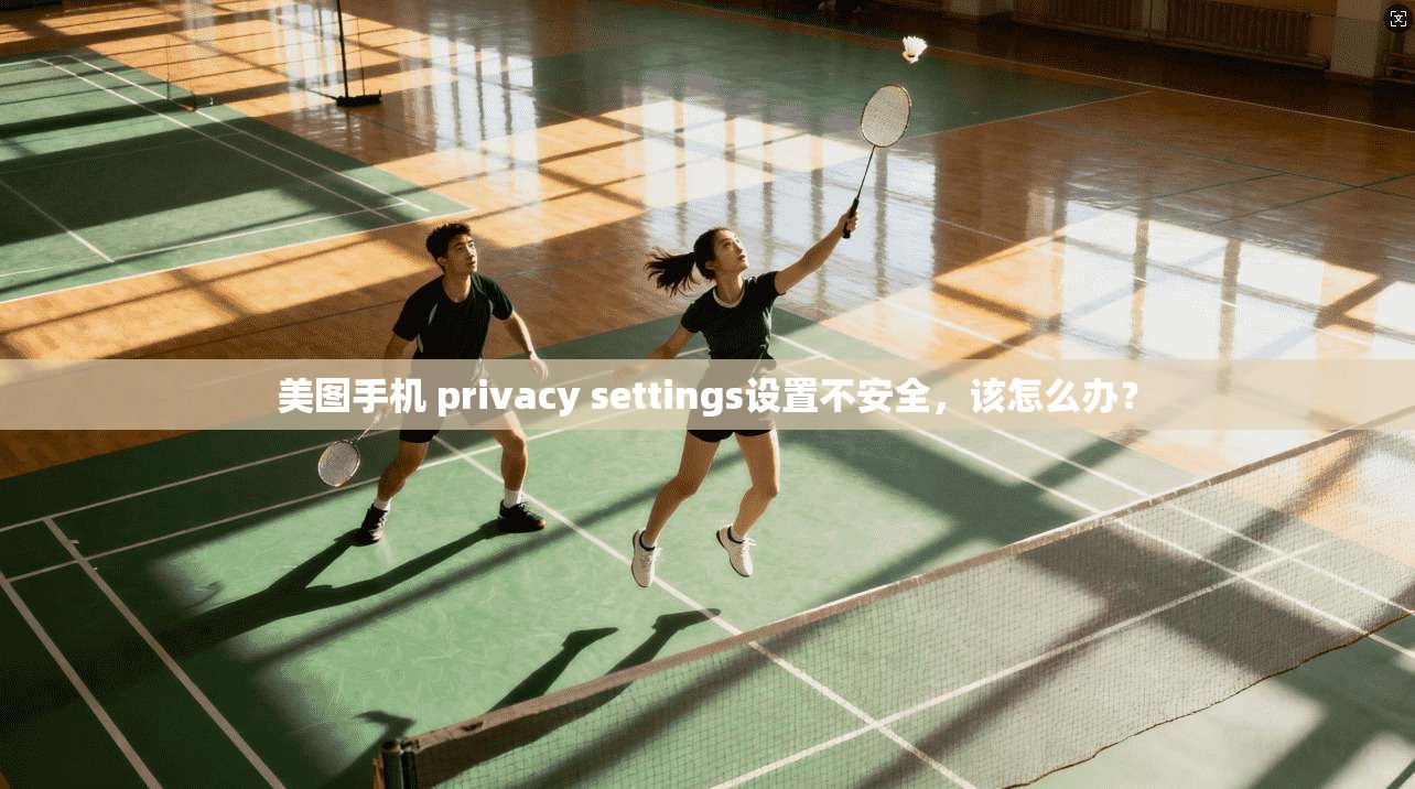 美图手机 privacy settings设置不安全,该怎么办?