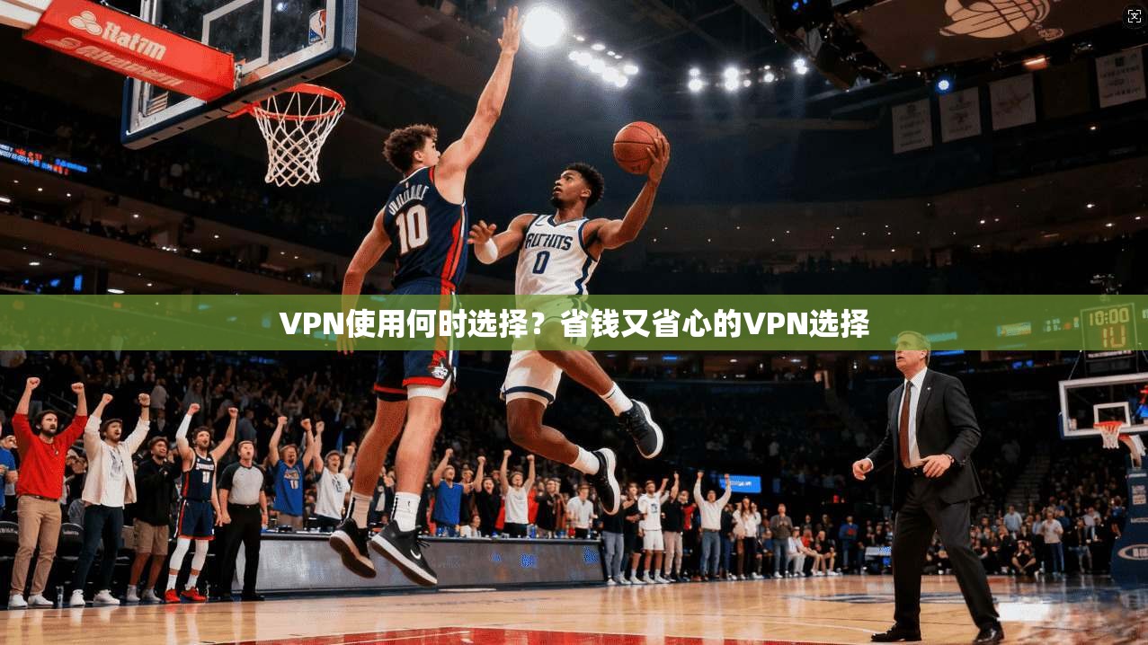 VPN使用何时选择？省钱又省心的VPN选择