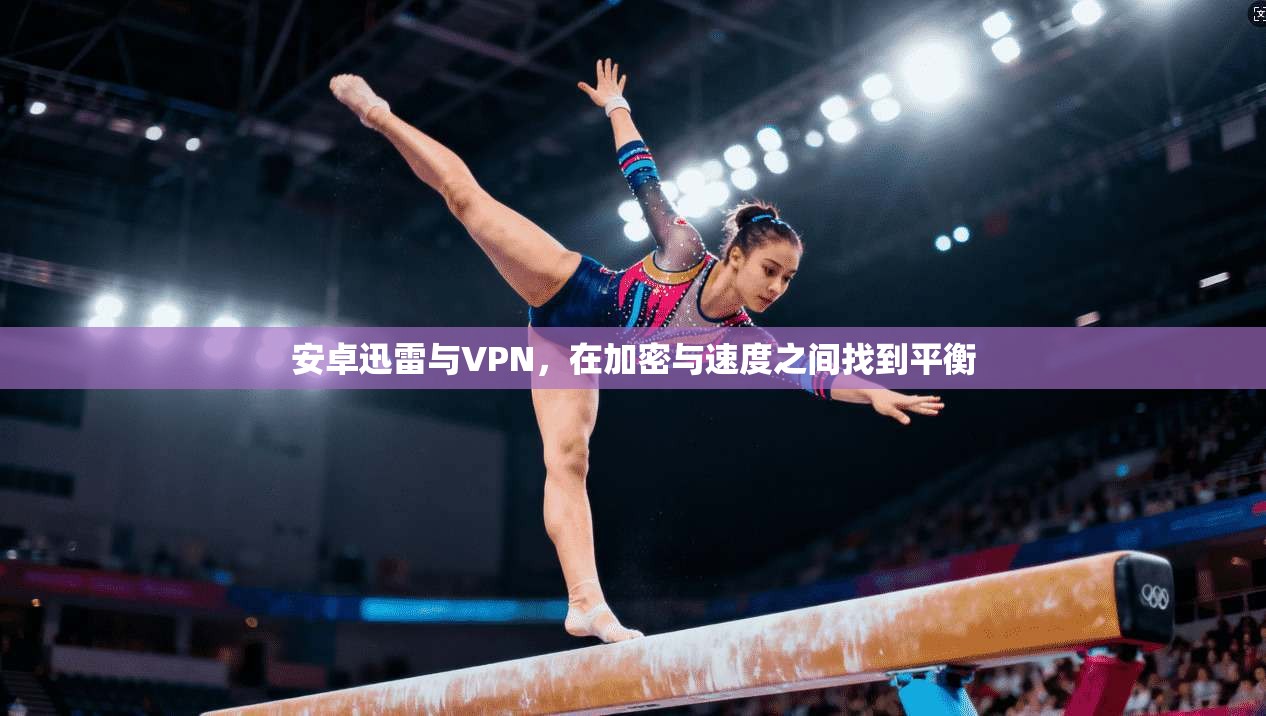 安卓迅雷与VPN,在加密与速度之间找到平衡