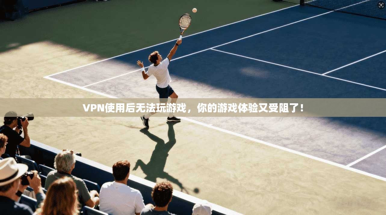 VPN使用后无法玩游戏，你的游戏体验又受阻了！