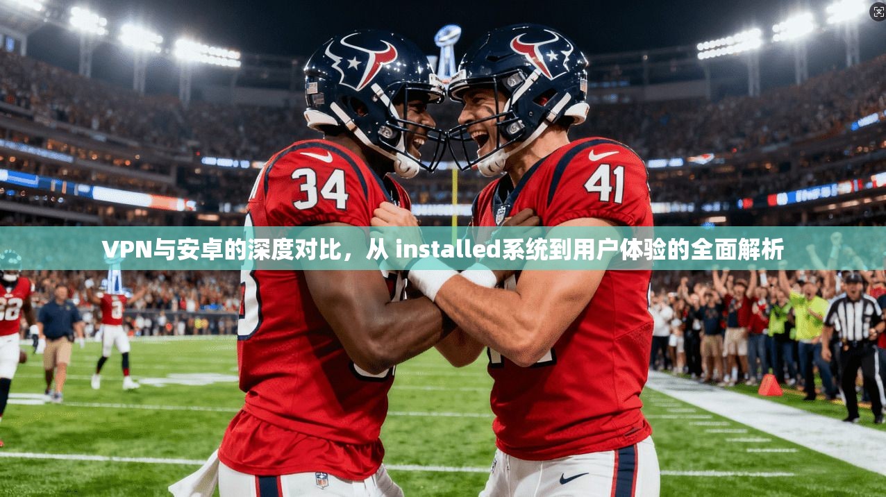 VPN与安卓的深度对比，从 installed系统到用户体验的全面解析