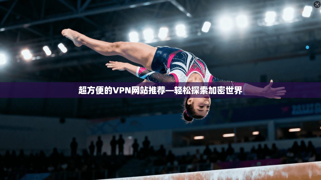超方便的VPN网站推荐—轻松探索加密世界