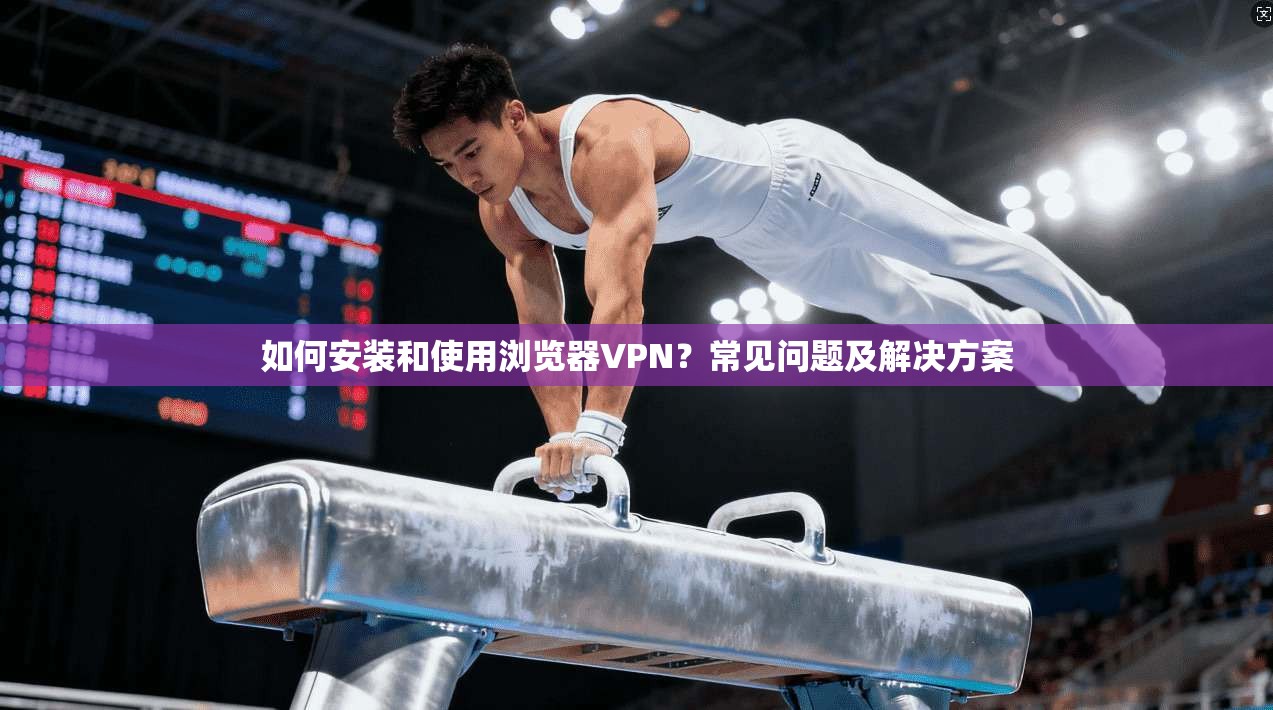 如何安装和使用浏览器VPN?常见问题及解决方案