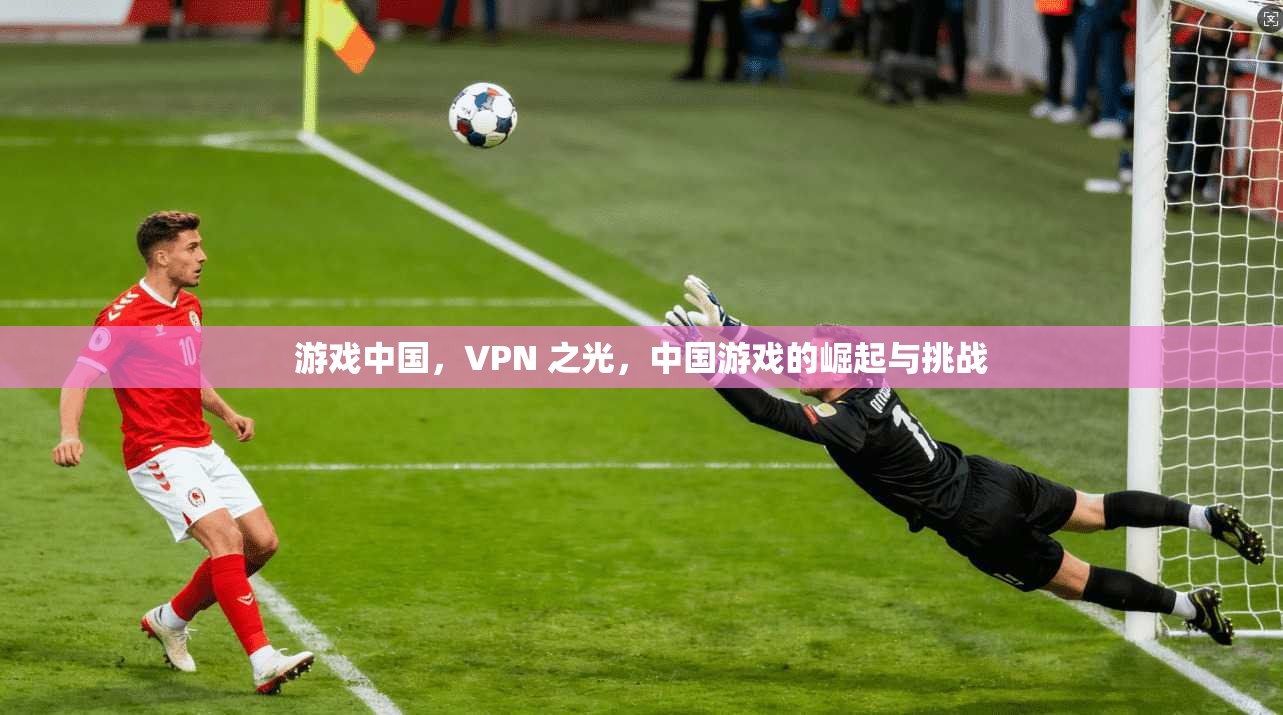 游戏中国,VPN 之光,中国游戏的崛起与挑战