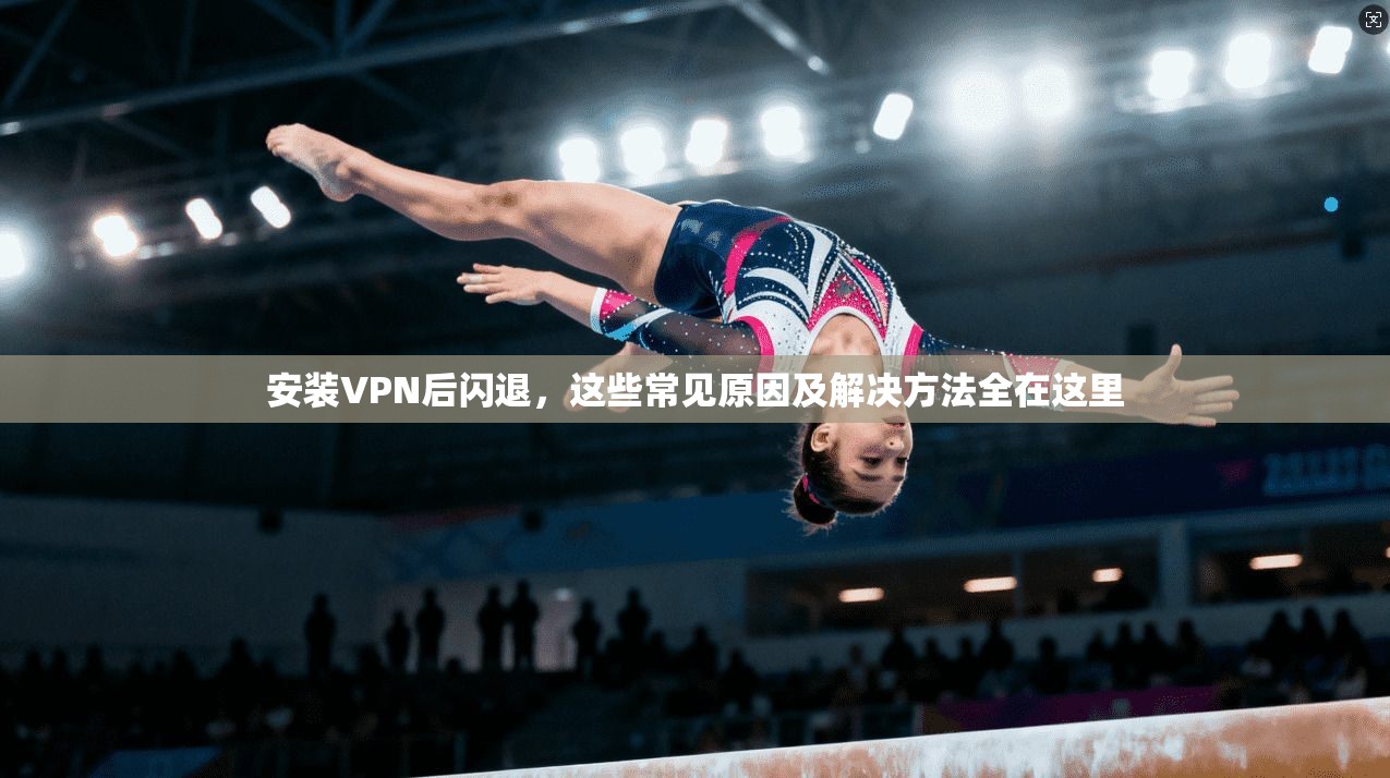 安装VPN后闪退，这些常见原因及解决方法全在这里