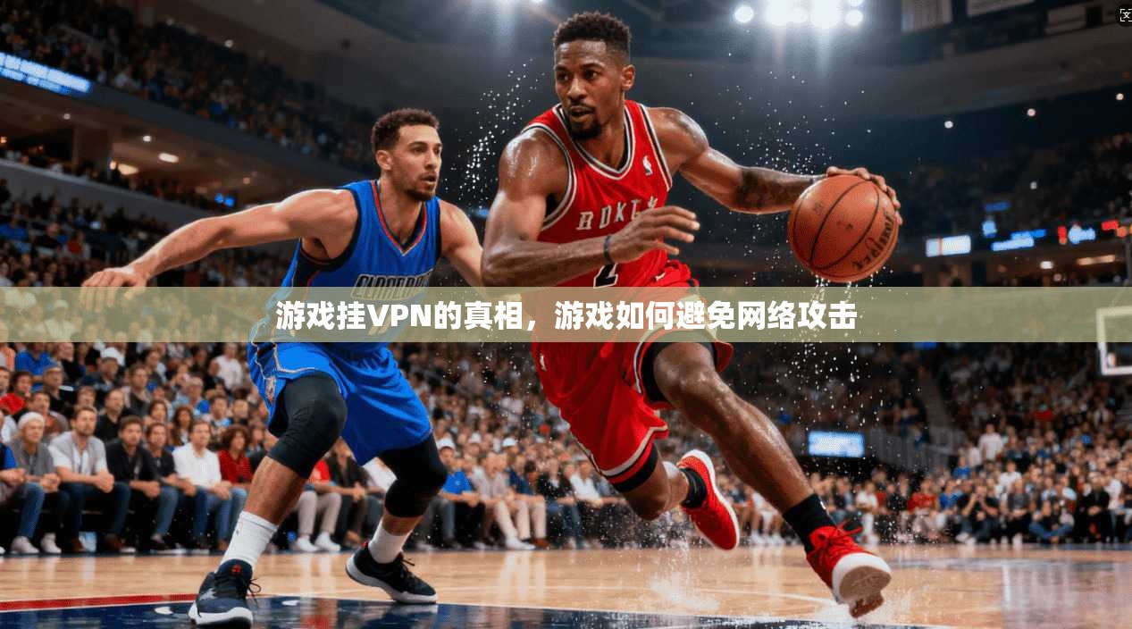 游戏挂VPN的真相,游戏如何避免网络攻击