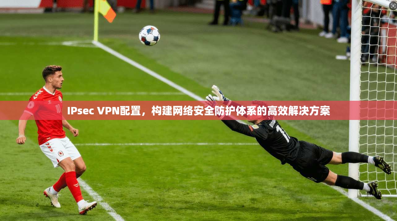 IPsec VPN配置,构建网络安全防护体系的高效解决方案