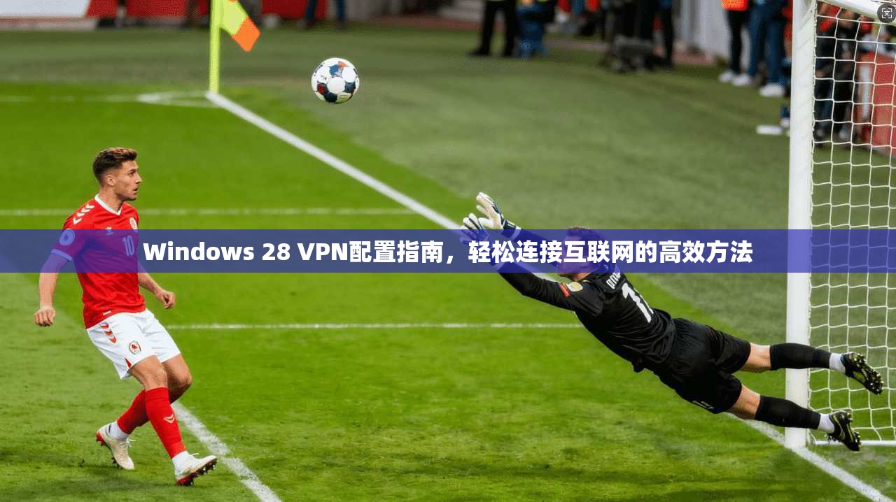Windows 28 VPN配置指南，轻松连接互联网的高效方法